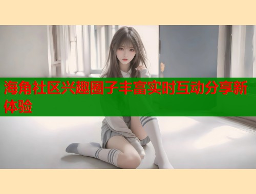海角社区兴趣圈子丰富实时互动分享新体验