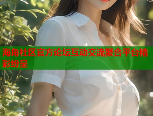 海角社区官方论坛互动交流聚合平台精彩纷呈