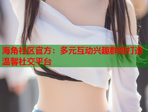 海角社区官方：多元互动兴趣群组打造温馨社交平台