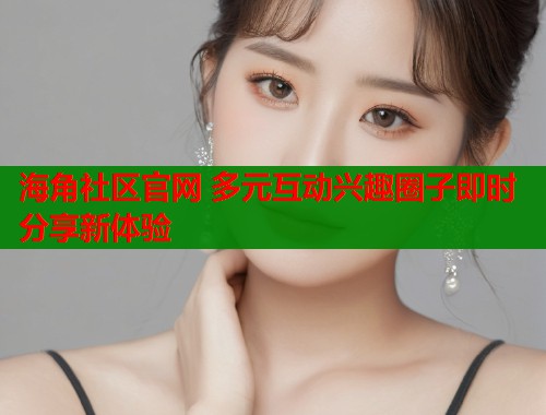 海角社区官网 多元互动兴趣圈子即时分享新体验