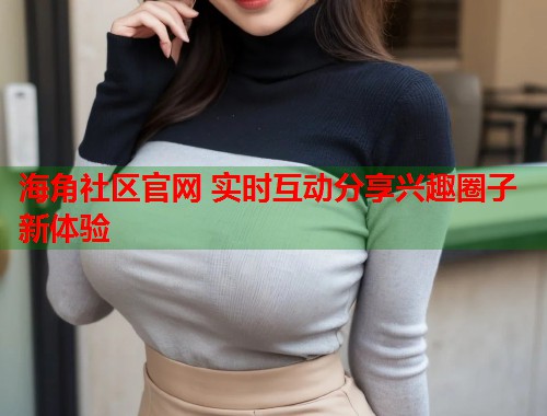 海角社区官网 实时互动分享兴趣圈子新体验