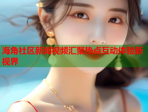 海角社区新闻视频汇聚热点互动体验新视界