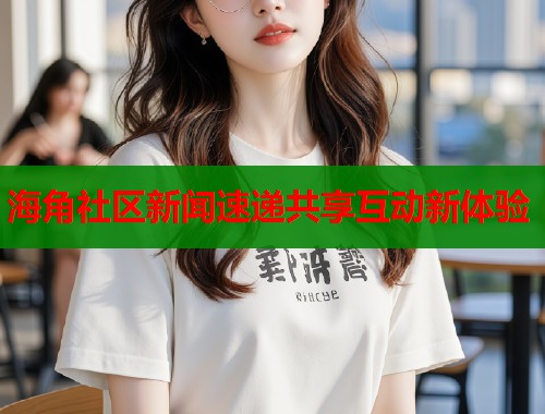 海角社区新闻速递共享互动新体验