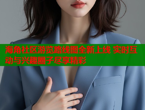 海角社区游览路线图全新上线 实时互动与兴趣圈子尽享精彩