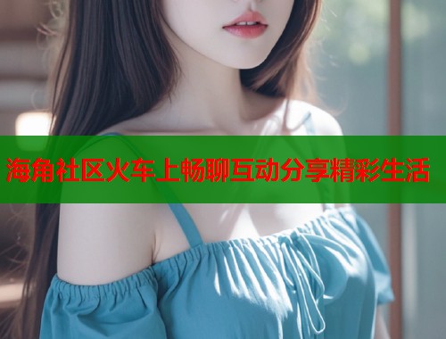 海角社区火车上畅聊互动分享精彩生活