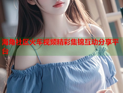 海角社区火车视频精彩集锦互动分享平台