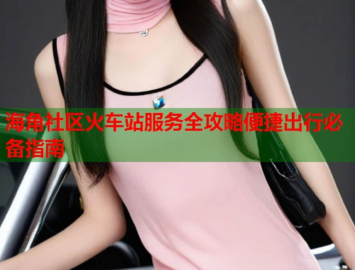 海角社区火车站服务全攻略便捷出行必备指南