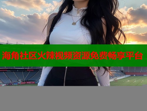 海角社区火辣视频资源免费畅享平台
