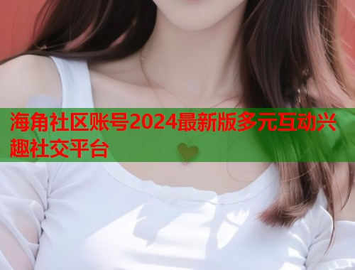 海角社区账号2024最新版多元互动兴趣社交平台