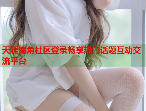 天涯海角社区登录畅享热门话题互动交流平台