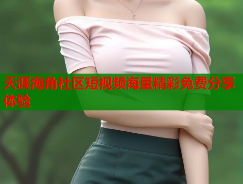 天涯海角社区短视频海量精彩免费分享体验