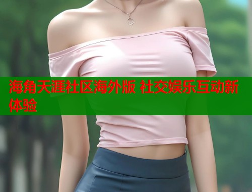 海角天涯社区海外版 社交娱乐互动新体验