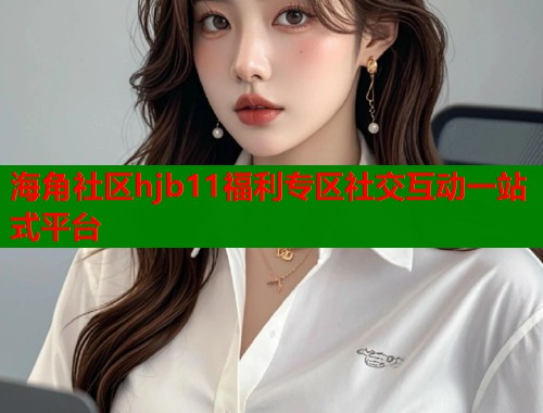 海角社区hjb11福利专区社交互动一站式平台