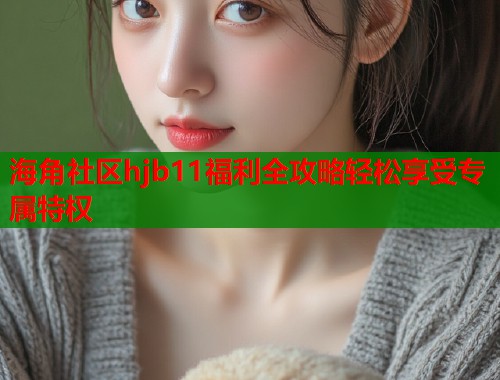 海角社区hjb11福利全攻略轻松享受专属特权
