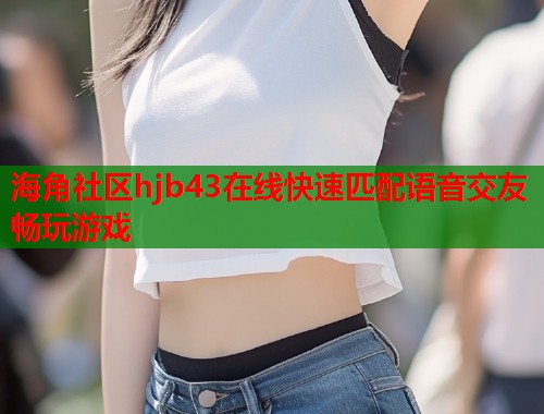 海角社区hjb43在线快速匹配语音交友畅玩游戏