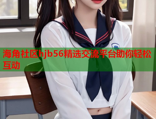 海角社区hjb56精选交流平台助你轻松互动