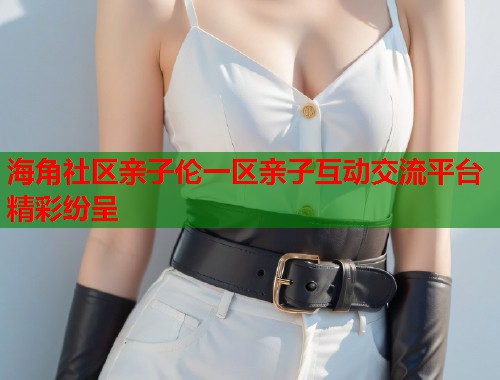 海角社区亲子伦一区亲子互动交流平台精彩纷呈