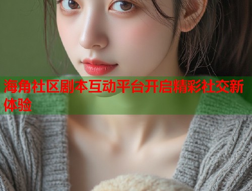 海角社区剧本互动平台开启精彩社交新体验