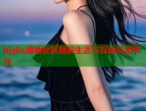 hje0c海角社区精彩生活与互动交流平台