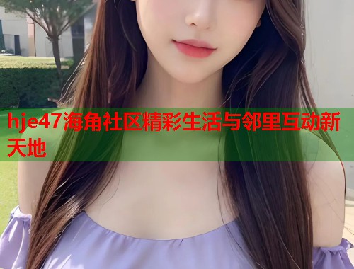 hje47海角社区精彩生活与邻里互动新天地