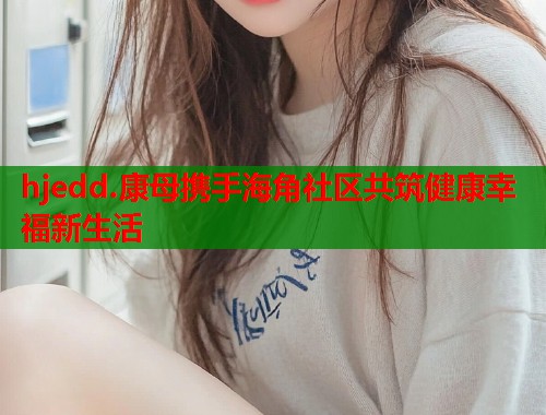 hjedd.康母携手海角社区共筑健康幸福新生活