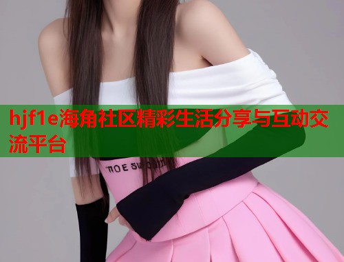 hjf1e海角社区精彩生活分享与互动交流平台