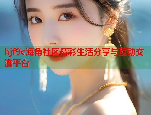 hjf9c海角社区精彩生活分享与互动交流平台