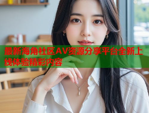 最新海角社区AV资源分享平台全新上线体验精彩内容