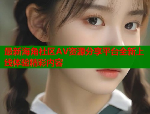 最新海角社区AV资源分享平台全新上线体验精彩内容