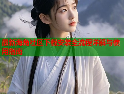 最新海角社区下载安装全流程详解与使用指南