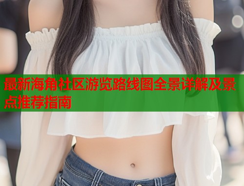 最新海角社区游览路线图全景详解及景点推荐指南