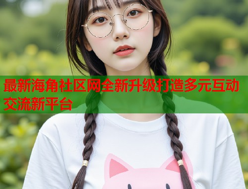最新海角社区网全新升级打造多元互动交流新平台