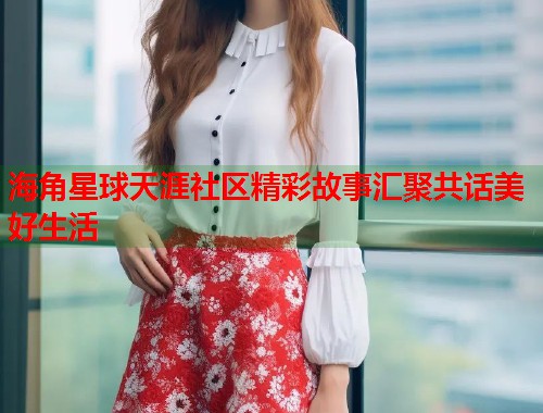 海角星球天涯社区精彩故事汇聚共话美好生活