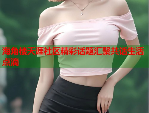 海角楼天涯社区精彩话题汇聚共话生活点滴