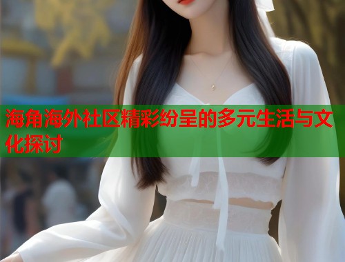 海角海外社区精彩纷呈的多元生活与文化探讨