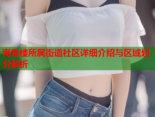 海角楼所属街道社区详细介绍与区域划分解析