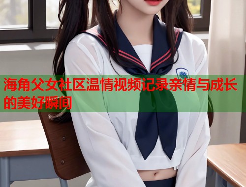 海角父女社区温情视频记录亲情与成长的美好瞬间