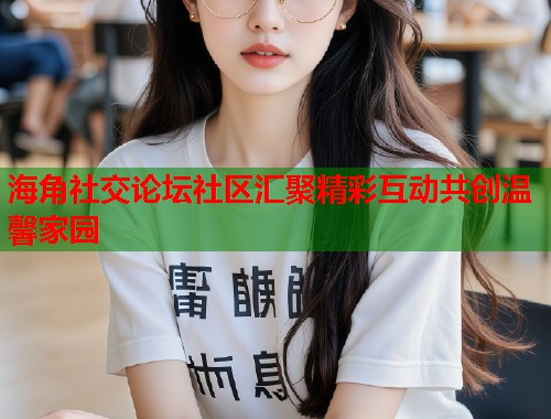 海角社交论坛社区汇聚精彩互动共创温馨家园