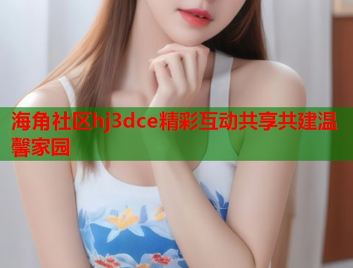 海角社区hj3dce精彩互动共享共建温馨家园