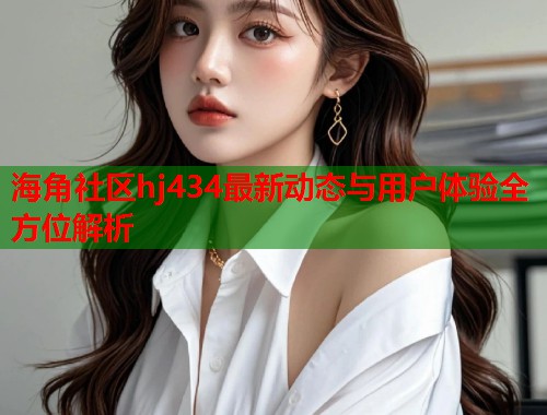 海角社区hj434最新动态与用户体验全方位解析