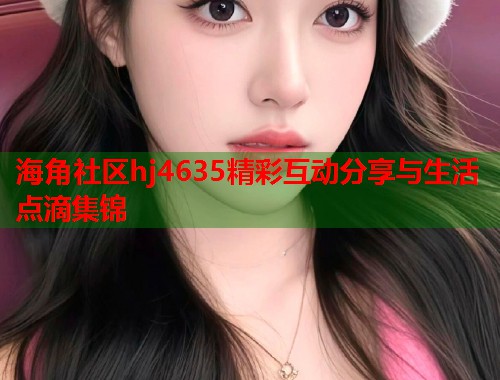 海角社区hj4635精彩互动分享与生活点滴集锦