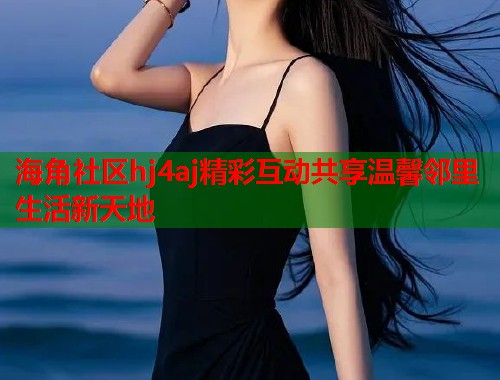 海角社区hj4aj精彩互动共享温馨邻里生活新天地