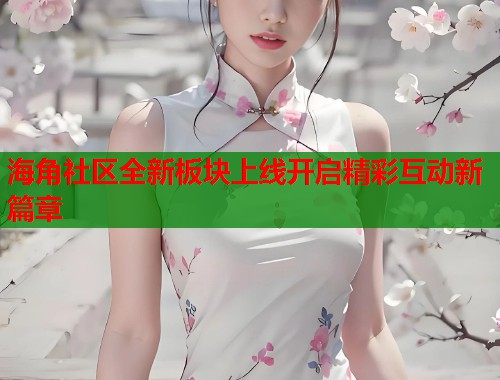 海角社区全新板块上线开启精彩互动新篇章