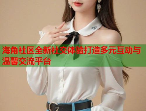 海角社区全新社交体验打造多元互动与温馨交流平台
