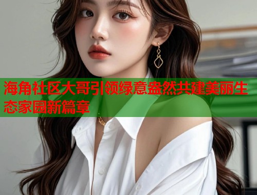 海角社区大哥引领绿意盎然共建美丽生态家园新篇章