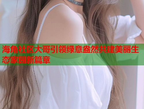 海角社区大哥引领绿意盎然共建美丽生态家园新篇章