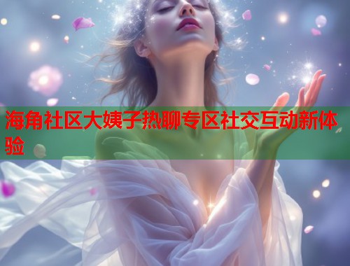 海角社区大姨子热聊专区社交互动新体验