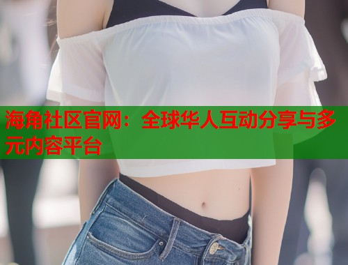海角社区官网：全球华人互动分享与多元内容平台