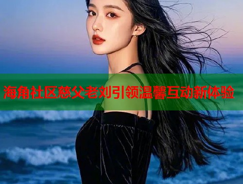 海角社区慈父老刘引领温馨互动新体验