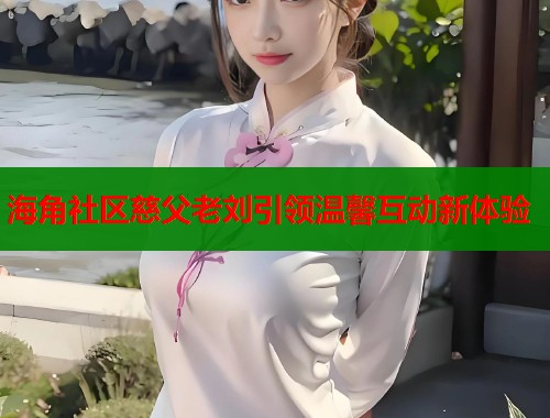 海角社区慈父老刘引领温馨互动新体验